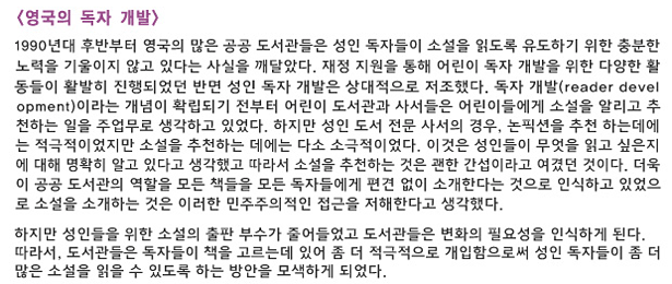 영국의 독자 개발_1990년대 후반부터 영국의 많은 공공 도서관들은 성인 독자들이 소설을 읽도록 유도하기 위한 충분한 노력을 기울이지 않고 있다는 사실을 깨달았다. 재정 지원을 통해 어린이 독자 개발을 위한 다양한 활동들이 활발히 진행되었던 반면 성인 독자 개발은 상대적으로 저조했다. 독자 개발(reader development)이라는 개념이 확립되기 전부터 어린이 도서관과 사서들은 어린이들에게 소설을 알리고 추천하는 일을 주업무로 생각하고 있었다. 하지만 성인 도서 전문 사서의 경우, 논픽션을 추천하는 데에는 적극적이었지만 소설을 추천하는 데에는 다소 소극적이었다, 이것은 성인들이 무엇을 읽고 싶은지에 대해 명확히 알고 있다고 생각했고 따라서 소설을 추천하는 것은 괜한 간섭이라고 여겼던 것이다. 더욱이 공공 도서관의 역할을 모든 책들을 모든 독자들에게 편견 없이 소개한다는 것으로 인식하고 있었으므로 소설을 소개하는 것은 이러한 민주주의적인 접근을 저해한다고 생각했다. 하지만 성인들을 위한 소설의 출판 부수가 줄어들었고 도서관들은 변화의 필요성을 인식하게 된다. 따라서, 도서관들은 독자들이 책을 고르는데 있어 좀 더 적극적으로 개입함으로써 성인 독자들이 좀 더 많은 소설을 읽을 수 있도록 하는 방안을 모색하게 되었다. 