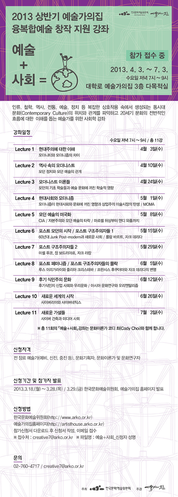 2013 상반기 예술가의집 융복합예술 창작 지원 강좌 예술+사회, 2013.4.3.~ 7.3.수요일 저녁 7시~9시,대학로 예술가의집 3층 다목적실, 신청자격_전 장르 예술가(예비, 신진, 중진 등), 문화기획자, 문화이론가 및 문화연구자, 신청기간 및 참가자 발표_2013.3.18.(월)~ 3.28.(목)/3.29.(금) 한국문화예술위원회,예술가의집 홈페이지 발표, 신청방법 : 한국문화예술위원회(http://www.arko.or.kr/),예술가의집홈페이지(http://artisthouse.arko.or.kr/),참가신청서 다운로드 후 신청서 작성, 이메일 접수,※ 접수처_creative7@arko.or.kr / ※ 파일명_예술+사회_신청자 성명, 문의_02-760-4717,creative7@arko.or.kr, 강좌일정_Lecture 1_현대주의에 대한 이해 : 모더니티와 모더니즘의 차이 4월 3일(수),Lecture 2_역사 속의 모더니스트 : 모던 정치와 모던 예술의 관계 4월 10일(수), Lecture 3_모더니스트 이론들:모던의 기초 학술들과 예술/문화에 끼친 학술적 영향 4월 24일(수), Lecture 4_현대사회와 모더니즘 : 모더니즘이 현대사회와 문화에 끼친 영향과 상업주의 미술시장의 탄생/MOMA 5월 1일(수),Lecture 5 모던 예술의 미국화:CIA/자본주의와 모던 에술의 타락 마르셸 뒤샹부터 앤디 와홀까지 5월 8일(수), Lecture 6_포스트 모던의 시작 : 60년대 Junk Post-modern과 새로운 사회 포스트 구조주의자들 1 : 롤랑 바르트, 자크 데리다 5월 15일(수), Lecture 7_포스트 구조주의자들 2 : 미쉘 푸코, 장 보들리아르, 자크 라캉 5월 29일(수), Lecture 8_포스트 페미니즘 : 루스 이리가라이와 줄리아 크리스타바 포스트 구조주의자들의 몰락 : 프란시스 후쿠야마와 자크 데리다의 변명 6월 5일(수), Lecture 9_후기 식민주의 문화 : 후기식민지 산업 사회와 우리문화 아시아 문화연구와 오리엔탈리즘 6월 12일(수) Lecture 10_새로운 세계의 시작 : 사이버리아와 사이버네틱스 6월 26일(수), Lecture 11_새로운 가설들 : 사이버 건축과 미디어 사회 7월 2일(수)