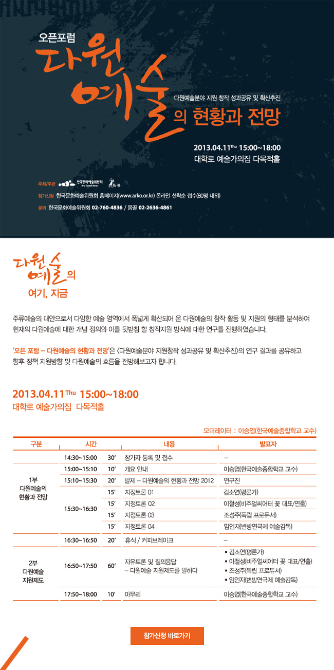 다원예술분야 지원 창작 성과공유 및 확산추진 오픈포럼-다원예술의 현황과 전망,일시:2013.4.11(목)15:00~18:00,장소:대학로 예술가의집 다목적홀,참가신청:한국문화예술위원회 홈페이지(www.arko.or.kr) 온라인 선착순 접수(80명 내외),문의:한국문화예술위원회 02-760-4836/몸꼴 02-2636-4861,모더레이터:이승엽(한국예술종합학교 교수),일정표:14:30~15:00_참가자 등록 및 접수,15:00~15:10_개요 안내_이승엽(한국예술종합학교 교수),15:10~15:30_발제-다원예술의 현황과 전망 2012_연구진,15:30~16:30_지정토론 01
김소연(평론가),지정토론 02_이철성(비주얼씨어터 꽃 대표/연출),지정토론 03_조성주(독립 프로듀서),지정토론 04_임인자(변방연극제 예술감독),16:30~16:50_휴식/커피브레이크,16:50~17:50_자유토론 및 질의응답_다원예술 지원제도를 말하다,김소연(평론가),이철성(비주얼씨어터 꽃 대표/연출),조성주(독립 프로듀서).임인자(변방연극제 예술감독),17:50~18:00_마무리_이승엽(한국예술종합학교 교수)