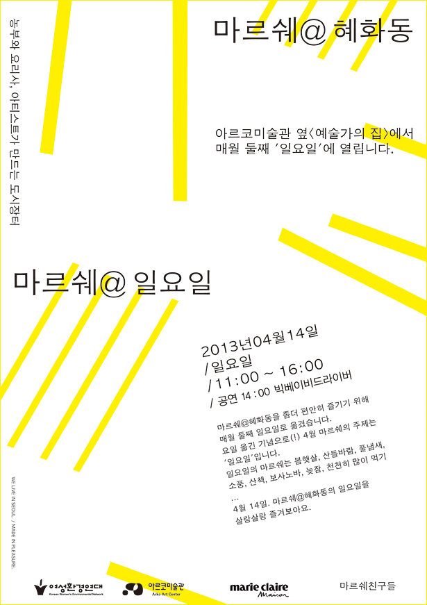 마르쉐@혜화동 농부와 요리사, 아티스트가 만드는 도시장터 아르코미술관 옆 <예술가의집>에서 매월 둘째 '일요일'에 열립니다. 마르쉐@일요일, 2013년04월 14일 일요일 /11:00~16:00 /공연 14:00 빅베이비드라이버, 마르쉐@혜화동을 좀더 편안히 즐기기 위해 매월 들째 일요일로 옮겼습니다. 요일을 옮긴 기념으로 4월 마르쉐의 주제는 '일요일'입니다. 일요일의 마르쉐는 봄햇살, 산들바람, 풀냄새, 소풍, 산책, 보사노바, 늦잠, 천천히 많이 먹기... 4월 14일. 마르쉐@혜화동의 일요일을 살랑살랑 즐겨보아요. 여성환경연대, 아르코미술관, 마리끌레르, 마르쉐친구들, We live in seoul/ made in plesure