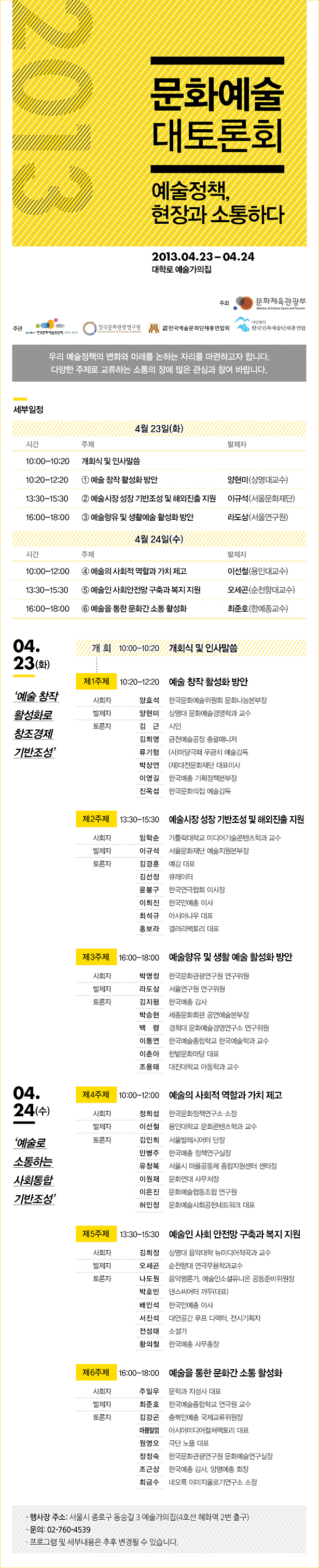 2013 문화예술 대토론회_예술정책, 현장과 소통하다,2013.04.23-04.24,대학로 예술가의집, 우리 예술정책의 변화와 미래를 논하는 자리를 마련하고자 합니다.
다양한 주제로 교류하는 소통의 장에 많은 관심과 참여 바랍니다. 세부일정_4월 23일(화)/10:00~10:20/개회식 및 인사말씀, 10:20~12:20/①예술 창작 활성화 방안/양현미(상명대교수), 13:30~15:30/②예술시장 성장 기반 조성 및 해외진출 지원/이규석(서울문화재단), 16:00~18:00/③예술향유 및 생활예술 활성화 방안/라도삼(서울연구원), 4월 24일(수) 10:00~12:00 ④예술의사회적 역할과 가치 제고/이선철(용인대교수), 13:30~15:30/⑤예술인 사회안전망 구축과 복지 지원/오세곤(순천향대교수), 16:00~18:00/⑥예술을 통한 문화간 소통 활성화/최준호(한예종교수), 4월 23일(화)_예술 창작 활성화로 창조경제 기반조성, 제1주제 : 예술 창작 활성화 방안(10:20~12:20), 제2주제 : 예술시장 성장 기반 조성 및 해외진출 지원(13:30~15:30), 제3주제 : 예술향유 및 생활 예술 활성화 방안(16:00~18:00), 4월24일(수)_예술로 소통하는 사회통합 기반 조성, 제4주제 : 예술의 사회적 역할과 가치 제고(10:00~12:00), 제5주제 : 예술인 사회 안전망 구축과 복지 지원(13:30~15:30), 제6주제 :예술을 통한 문화간 소통 활성화(16:00~18:00), 행사장 주소 : 서울시 종로구 동숭길 3 예술가의집(4호선 혜화역 2번 출구), 문의: 02-760-4539
프로그램 및 세부내용은 추후 변경될 수 있습니다.