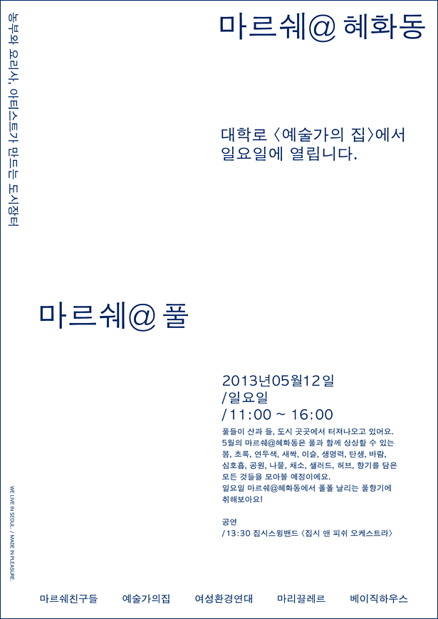 마르쉐@혜화동, 농부, 요리사, 아티스트가 만드는 도시장터 대학로 <예술가의집>에서 일요일에 열립니다.마르쉐@풀,2013년 5월 12일 일요일 11:00~16:00,풀들이 산과 들, 도시 곳곳에서 터져나오고 있어요. 5월일 마르쉐@혜화동은 풀과 함께 상상할 수 있는 봄, 초록, 연두색, 새싹, 이슬, 생명력, 탄생, 바람, 심호흡, 공원, 나물, 채소, 샐러드, 허브, 향기를 담은 모든 것들을 모아볼 예정이예요. 일요일 마르쉐@혜화동에서 풀풀 날리는 풀향기에 취해보아요! 공연 13:30 집시스윙밴드 <집시앤피쉬오케스트라> 마르쉐친구들 예술가의집 여성환경연대 마리끌레르 베이직하우스