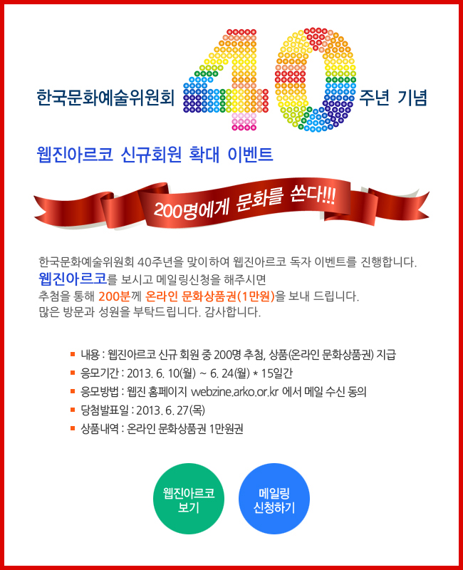 한국문화예술위원회 40주년 기념 웹진아르코 신규회원 확대 이벤트, 200명에게 문화를 쏜다_한국문화예술위원회 40주년을 맞이하여 웹진아르코 독자 이벤트를 진행합니다. 웹진아르코를 보시고 메일링 신청을 해주시면 추첨을 통해 200분께 온라인 문화상품권(1만원)을 보내드립니다. 많은 방문과 성원을 부탁드립니다. 감사합니다.내용:웹진아르코 신규 회원 중 200명 추첨, 상품(온라인문화상품권)지급, 응모기간:2013.6.10(월)~6.24(월)*15일간, 응모방법:웹진 홈페이지webzine.arko.or.kr에서 메일 수신 동의, 당첨발표일:2013.6.27(목), 상품내역:온라인 문화상품권 1만원권