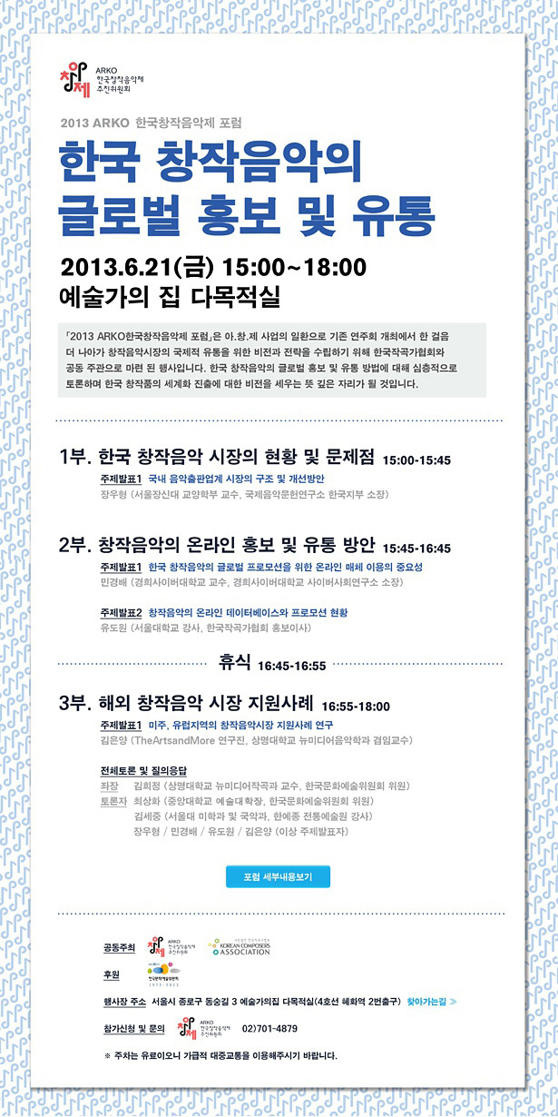 2013 ARKO 한국창작음악제 포럼,한국 창작음악의 글로벌 홍보 및 유통,2013.6.21(금) 15:00~18:00,예술가의 집 다목적실, 1부_한국 창작음악 시장의 현황 및 문제점 15:00~15:45, 주제발표 1. 국내 음악출판업계 시장의 구조 및 개선방안, 장우형(서울장신대 교양학부 교수, 국제음악문헌연구소 한국지부 소장), 2부_창작음악의 온라인 홍보 및 유통 방안 15:45~16:45, 주제발표 1. 한국 창작음악의 글로벌 프로모션을 위한 온라인 매체 이용의 중요성, 민경배(경희사이버대학교 교수, 경희사이버대학교 사이버사회연구소 소장), 주제발표 2. 창작음악의 온라인 데이터베이스와 프로모션 현황, 유도원(서울대학교 강사, 한국작곡가협회 홍보이사),휴식 16:45~16:55, 3부_해외 창작음악 시장 지원사례 16:55~18:00, 주제발표 1. 미주, 유럽지역의 창작음악시장 지원사례 연구, 김은양 (TheArtsandMore 연구진, 상명대학교 뉴미디어음악학과 겸임교수), 전체토론 및 질의응답, 좌장:김희정(상명대학교 뉴미디어작곡과 교수, 한국문화예술위원회 위원), 토론자:최상화(중앙대학교 예술대학장, 한국문화예술위원회 위원), 김세중(서울대 미학과 및 국악과, 한예종 전통예술원 강사), 장우형/민경배/유도원/김은양(이상 주제발표자), 행사장:서울시 종로구 동숭길 3 예술가의집 다목적실(4호선 혜화역 2번출구), 참가신청 및 문의:(아창제AI) ARKO한국창작음악제 추진위원회 02)701-4879, ※ 주차는 유료이오니 가급적 대중교통을 이용해주시기 바랍니다.