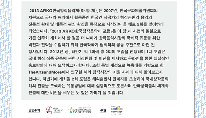 「2013 ARKO한국창작음악제(아.창.제)」는 2007년, 한국문화예술위원회의 지원으로 국내와 해외에서 활동중인 한국인 작곡가의 창작관현악 음악의 전문성 확대 및 대중적 관심 확산을 목적으로 시작되어 올 해로 5회를 맞이하게 되었습니다. 「2013 ARKO한국창작음악제 포럼」은 아.창.제 사업의 일환으로 기존 연주회 개최에서 한 걸음 더 나아가 창작음악시장의 국제적 유통을 위한 비전과 전략을 수립하기 위해 한국작곡가 협회와의 공동 주관으로 마련 된 행사입니다. 2013년 상, 하반기  각 1회씩 총 2회의 포럼을 진행하며 1차 포럼은 국내 창작 작품 유통에 관한 시장현황 및 비전을 제시하고 온라인을 통한  실질적인 홍보방안에 대해 모색하고자 합니다. 또한 특별 세션으로 뉴욕대를 기반으로 한 The ArtsandMore에서 연구한 해외 창작시장의 지원 사례에 대해 알아보고자 합니다. 하반기에 개최될 2차 포럼은 해외출판사 관계자를 초청하여 국내창작품의 해외 진출을 모색하는 유통방법에 대해 심층적으로 토론하며 한국창작품의 세계화 진출에 대한 비전을 세우는 뜻 깊은 자리가 될 것입니다.