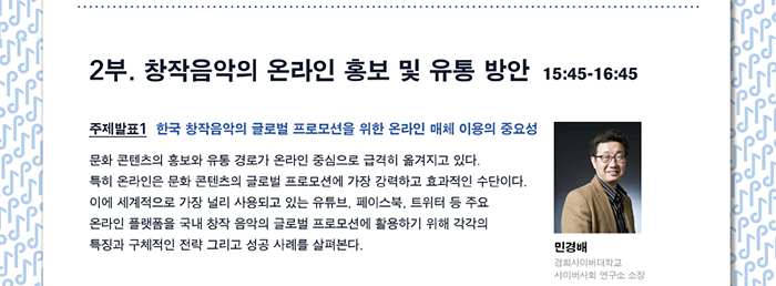 2부. 창작음악의 온라인 홍보 및 유통 방안  15:45-16:45, 주제발표 1. 한국 창작음악의 글로벌 프로모션을 위한 온라인 매체 이용의 중요성 문화 콘텐츠의 홍보와 유통 경로가 온라인 중심으로 급격히 옮겨지고 있다. 특히 온라인은 문화 콘텐츠의 글로벌 프로모션에 가장 강력하고 효과적인 수단이다. 이에 세계적으로 가장 널리 사용되고 있는 유튜브, 페이스북, 트위터 등 주요 온라인 플랫폼을 국내 창작 음악의 글로벌 프로모션에 활용하기 위해 각각의 특징과 구체적인 전략 그리고 성공 사례를 살펴본다. 민경배 (경희사이버대학교 교수, 경희사이버대학교  사이버사회연구소 소장)