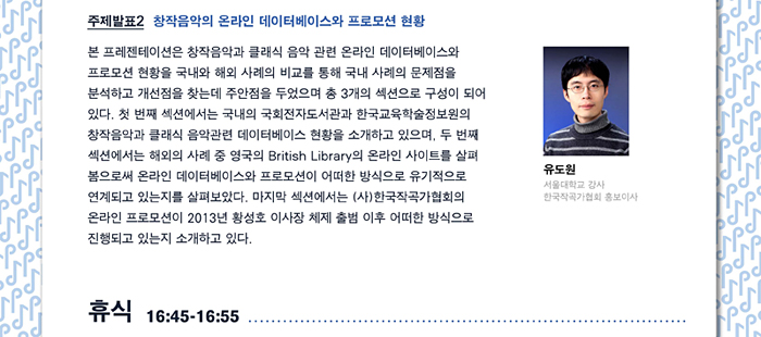 주제발표 2. 창작음악의 온라인 데이터베이스와 프로모션 현황 본 프레젠테이션은 창작음악과 클래식 음악 관련 온라인 데이터베이스와 프로모션 현황을 국내와 해외 사례의 비교를 통해 국내 사례의 문제점을 분석하고 개선점을 찾는데 주안점을 두었으며 총 3개의 섹션으로 구성이 되어 있다. 첫 번째 섹션에서는 국내의 국회전자도서관과 한국교육학술정보원의 창작음악과 클래식 음악관련 데이터베이스 현황을 소개하고 있으며, 두 번째 섹션에서는 해외의 사례 중 영국의 British Library의 온라인사이트를 살펴 봄으로써 온라인 데이터베이스와 프로모션이 어떠한 방식으로 유기적으로 연계되고 있는지를 살펴보았다. 마지막 섹션에서는 (사)한국작곡가협회의 온라인 프로모션이 2013년 황성호 이사장 체제 출범 이후 어떠한 방식으로 진행되고 있는지 소개하고 있다. 유도원 (서울대학교 강사, 한국작곡가협회 홍보이사), 휴식 16:45-16:55