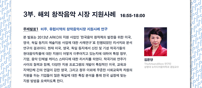 3부. 해외 창작음악 시장 지원사례  16:55-18:00, 주제발표 1. 미주, 유럽지역의 창작음악시장 지원사례 연구 본 발표는 2013년 ARKO의 지원 사업인 '한국음악 창작제의 발전을 위한 미국, 영국, 독일 등지의 예술지원사업에 대한 사례연구’로 진행되었던 리서치와 분석 연구의 결과이다.  현재 미국, 영국, 독일 등지에서 신진 및 기성 작곡가들의 현대음악작품에 대한 지원이 어떻게 이루어지고 있는지에 대하여 특정 정부, 기업, 음악 단체별 케이스 스터디에 대한 리서치를 하였다. 작곡가와 연주가 사이의 협력과 함께, 다양한 지원 프로그램의 개발이 특징적인 미국, 교육과 지역단체 간의 연결이 강한 영국, 그리고 정부 이외에 꾸준한 사회교육적차원의 지원을 하는 기업들이 많은 독일에 대한 특징 분석을 통해 한국 실정에 맞는 지원 방법을 모색하도록 한다. 김은양 TheArtsandMore 연구진, 상명대학교 일반대학원 겸임교수)