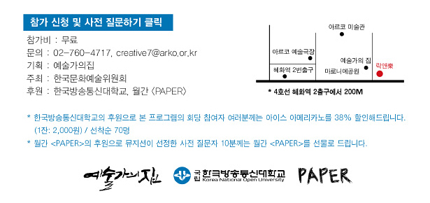 참가비:무료, 문의:02-760-4717, creative7@arko.or.kr(예술가의집), 기획:예술가의집, 주최:한국문화예술위원회, 후원:한국방송통신대학교, 페이퍼, 지도:4호선 혜화역 2출구에서 200M * 한국방송통신대학교의 후원으로 본 프로그램의 회당 참여자 여러분께는 아이스 아메리카노를 38% 할인해드립니다. (1잔 2,000원) / 선착순 70명
* 월간 페이퍼의 후원으로 뮤지션이 선정한 사전 질문자 10분께는 월간 페이퍼를 선물로 드립니다.