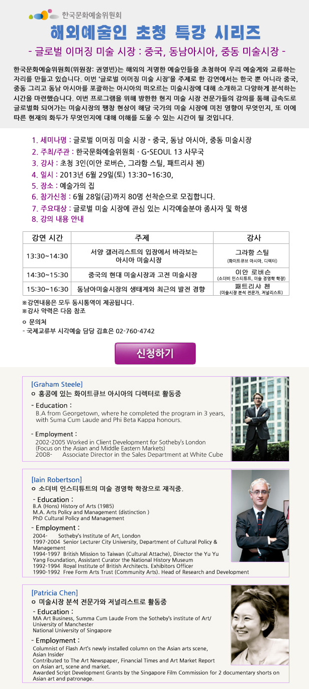 해외 예술인 초청 특강 시리즈_글로벌 이머징 미술 시장 : 중국, 동남아시아, 중동 미술시장, 1.세미나명:글로벌 이머징 미술 시장_중국, 동남 아시아, 중동 미술시장, 2.주최/주관:한국문화예술위원회,G-Seoul 13 사무국, 3.강사:초청 3인(이안 로버슨, 그라함 스틸, 패트리샤 첸), 4.일시:2013년 6월 29일(토) 13:30~16:30, 5.장소:예술가의 집, 6.참가신청:6월 28일(금)까지 80명 선착순으로 모집합니다. 7.주요대상:글로벌 미술 시장에 관심 있는 시각예술분야 종사자 및 학생, 8.강의 내용 안내_13:30~14:30 서양 갤러리스트의 입장에서 바라보는 아시아 미술시장_그라함 스틸(화이트큐브 아시아, 디렉터), 14:30~15:30 중국의 현대 미술시장과 고전 미술시장_이안 로버슨(소더비 인스티튜트, 미술 경영학 학장), 15:30~16:30 동남아미술시장의 생태계와 최근의 발전 경향 패트리샤 첸 (미술시장 분석 전문가, 저널리스트), ※강연내용은 모두 동시통역이 제공됩니다.문의처:국제교류부 시각예술 담당 김효은 02-760-4742