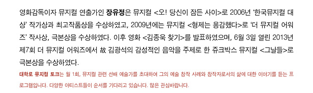 영화 감독이자 뮤지컬 연출가인 장유정은 뮤지컬 <오! 당신이 잠든 사이>로 2006년 한국뮤지컬 대상 작가상과 최고작품상을 수상하였고 2009년에는 뮤지컬 <형제는 용감했다>로 더 뮤지컬 어워즈 작사상과 극본상을 수항하였다. 이후 영화 <김종욱 찾기>를 발표하였으며, 6월 3일 열린 2013년 제7회 더 뮤지컬 어워즈에서 故 김광석의 감성적인 음악을 주제로 한 쥬크박스 뮤지컬 <그날들>로 극본상을 수상하였다. ※ 대학로 뮤지컬 토크는 월 1회, 뮤지컬 관련 선배 예술가를 초대하여 그의 예술 창작 사례와 창작자로서의 삶에 대한 이야기를 듣는 프로그램입니다. 다양한 아티스트들이 순서를 기다리고 있습니다. 많은 관심바랍니다.