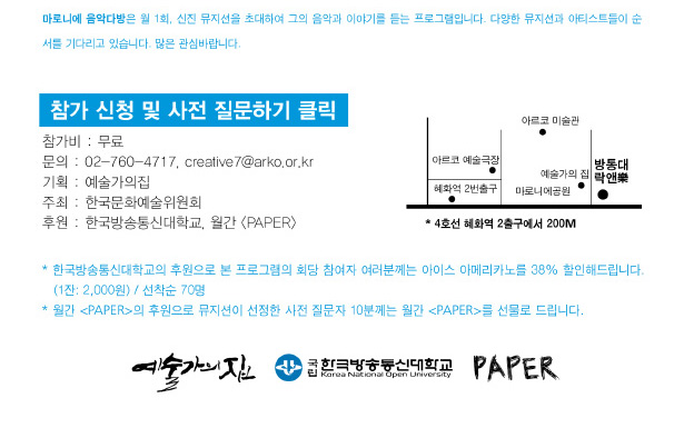 ※ 마로니에 음악다방은 월 1회, 신진 뮤지션을 초대하여 그의 음악과 이야기를 듣는 프로그램입니다. 다양한 뮤지션과 아티스트들이 순서를 기다리고 있습니다. 많은 관심바랍니다. 참가비 : 무료, 문의 : 02-760-4717, creative7@arko.or.kr(예술가의집), 기획 : 예술가의집, 주최 : 한국문화예술위원회, 후원 : 한국방송통신대학교, 페이퍼, 지도 : 4호선 혜화역 2출구에서 200M, * 한국방송통신대학교의 후원으로 본 프로그램의 회당 참여자 여러분께는 아이스 아메리카노를 38% 할인해드립니다. (1잔 2,000원) / 선착순 70명, * 월간 페이퍼의 후원으로 뮤지션이 선정한 사전 질문자 10분께는 월간 페이퍼를 선물로 드립니다.