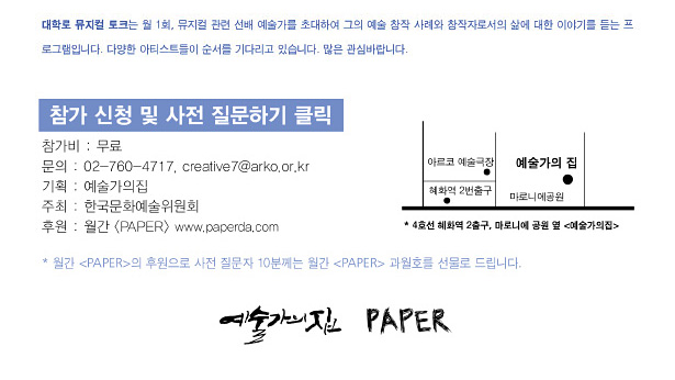 ※ 대학로 뮤지컬 토크는 월 1회, 뮤지컬 관련 선배 예술가를 초대하여 그의 예술 창작 사례와 창작자로서의 삶에 대한 이야기를 듣는 프로그램입니다. 다양한 아티스트들이 순서를 기다리고 있습니다. 많은 관심바랍니다. 참가비 : 무료, 문의 : 02-760-4717, creative7@arko.or.kr(예술가의집), 기획 : 예술가의집, 주최 : 한국문화예술위원회, 후원 : 월간 <PAPER>,* 4호선 혜화역 2출구, 마로니에 공원 옆 예술가의집, * 월간 페이퍼의 후원으로 사전 질문자 10분께는 월간 페이퍼를 선물로 드립니다.