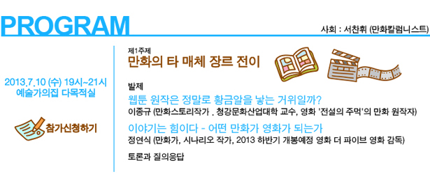 7월 10일(수) 19시~21시, 예술가의집 다목적실, 제1주제 만화의 타 매체 장르 전이_웹툰 원작은 정말로 황금알을 낳는 거위일까?_발제:이종규(만화스토리작가. 청강문화산업대학 교수, 영화 '전설의 주먹'의 만화 원작자), 이야기는 힘이다 - 어떤 만화가 영화가 되는가_정연식(만화가, 시나리오 작가, 2013 하반기 개봉예정 영화 더 파이브 영화 감독) , 토론과 질의응답