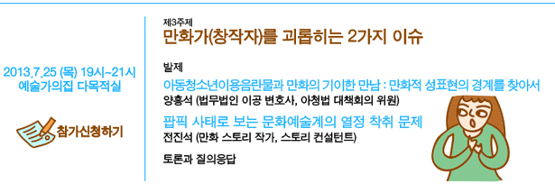 7월 25일(목) 19시~21시, 예술가의집 다목적실, 제3주제 만화가(창작자)를 괴롭히는 2가지 이슈, 발제:아동청소년이용음락물과 만화의 기이한 만남 : 만화적 성표현의 경계를 찾아서_양홍석(법무법인 이공 변호사, 아청법 대책회의 위원), 팝픽 사태로 보는 문화예술계의 열정 착취 문제_전진석(만화 스토리 작가, 스토리 컨설턴트), 토론과 질의응답