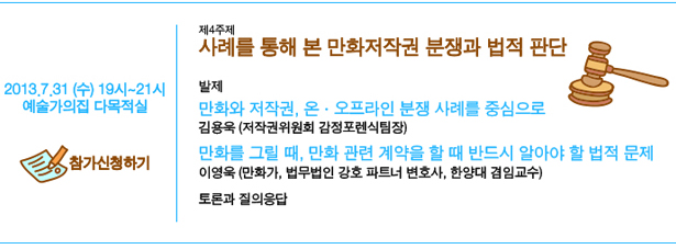 7월 31일(수) 19시~21시, 예술가의집 다목적실, 제4주제 사례를 통해 본 만화저작권 분쟁과 법적 판단, 발제:만화와 저작권, 온·오프라인 분쟁 사례를 중심으로_김용욱(저작권위원회 감정포렌식팀장), 만화를 그릴 때, 만화 관련 계약을 할 때 반드시 알아야 할 법적 문제_이영욱 (만화가, 법무법인 강호 파트너 변호사, 한양대 겸임교수), 토론과 질의응답