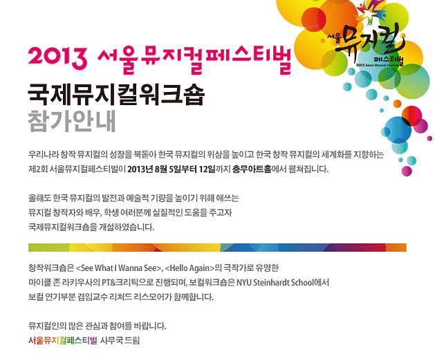 2013년 제2회 서울뮤지컬페스티벌 국제뮤지컬워크숍 참가안내, 우리나라 창작 뮤지컬의 성장을 북돋아 한국 뮤지컬의 위상을 높이고 한국 창작 뮤지컬의 세계화를 지향하는 제2회 서울뮤지컬페스티벌이 2013년 8월 5일부터 12일까지 충무아트홀에서 펼쳐집니다.올해도 한국 뮤지컬의 발전과 예술적 기량을 높이기 위해 애쓰는 뮤지컬 창작자와 배우, 학생 여러분께 실질적인 도움을 주고자 국제뮤지컬워크숍을 개설하였습니다. 창작워크숍은 <See What I Wanna See>, <Hello Again>의 극작가로 유명한 마이클 존 라키우사의 PT&크리틱으로 진행되며, 보컬워크숍은 NYU Steinhardt School에서 보컬 연기부분 겸임교수 리처드 리스모어가 함께합니다. 뮤지컬인의 많은 관심과 참여를 바랍니다. 서울뮤지컬페스티벌 사무국 드림