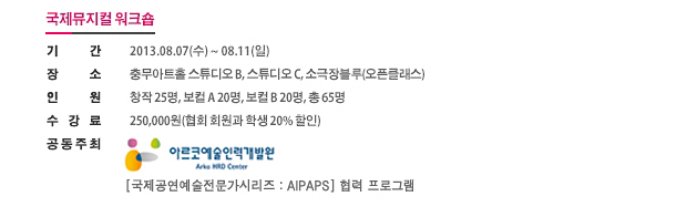 [국제뮤지컬워크숍] 기간: 2013.08.07(수) ~ 08.11(일), 장소: 충무아트홀 스튜디오 B, 스튜디오 C, 소극장블루(오픈클래스), 인원: 창작 25명, 보컬 A 20명, 보컬 B 20명, 총 65명,수강료: 250,000원(협회 회원과 학생 20% 할인), 공동주최: 아르코예술인력개발원, [국제공연예술전문가시리즈:AIPAPS] 협력 프로그램