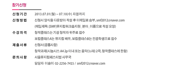 [참가신청] 신청기간: 2013.07.01(월) ~ 07.10(수) 자정까지, 신청방법: 신청서 양식을 다운받아 작성 후 이메일로 송부, smf2012@naver.com, (메일제목: [SMF]뮤지컬워크숍지원_분야_이름으로 작성 요망), 수강자격: 창작클래스는 기성 창작자 위주로 접수, 보컬클래스A는 뮤지컬 배우, 보컬클래스B는 전공학생으로 접수, 제출서류: 신청서(공통사항), 창작과제(시놉시스 A4 2p 이내 또는 음악(노래) 2곡, 창작클래스에 한함), 문의사항: 서울뮤지컬페스티벌 사무국, 담당자 이솔미, 02-2256-7415, smf2012@naver.com