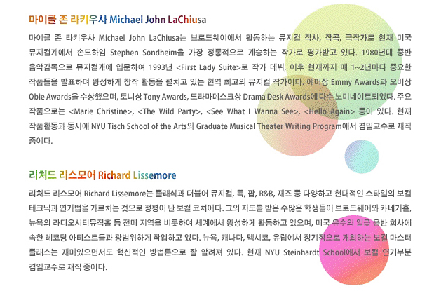마이클 존 라키우사 Michael John LaChiusa_마이클 존 라키우사 Michael John LaChiusa는 브로드웨이에서 활동하는 뮤지컬 작사, 작곡, 극작가로 현재 미국 뮤지컬계에서 손드하임 Stephen Sondheim을 가장 정통적으로 계승하는 작가로 평가받고 있다. 1980년대 중반 음악감독으로 뮤지컬계에 입문하여 1993년 < First Lady Suite>로 작가 데뷔, 이후 현재까지 매 1~2년마다 중요한 작품들을 발표하며 왕성하게 창작 활동을 펼치고 있는 현역 최고의 뮤지컬 작가이다. 에미상 Emmy Awards과 오비상 Obie Awards을 수상했으며, 토니상 Tony Awards, 드라마데스크상 Drama Desk Awards에 다수 노미네이트되었다. 주요 작품으로는 < Marie Christine>, < The Wild Party>, < See What I Wanna See>, < Hello Again> 등이 있다. 현재 작품활동과 동시에 NYU Tisch School of the Arts의 Graduate Musical Theater Writing Program에서 겸임교수로 재직 중이다.리처드 리스모어 Richard Lissemore_리처드 리스모어 Richard Lissemore는 클래식과 더불어 뮤지컬, 록, 팝, R&B, 재즈 등 다양하고 현대적인 스타일의 보컬 테크닉과 연기법을 가르치는 것으로 정평이 난 보컬 코치이다. 그의 지도를 받은 수많은 학생들이 브로드웨이와 카네기홀, 뉴욕의 라디오시티뮤직홀 등 전미 지역을 비롯하여 세계에서 왕성하게 활동하고 있으며, 미국 유수의 일급 음반 회사에 속한 레코딩 아티스트들과 광범위하게 작업하고 있다. 뉴욕, 캐나다, 멕시코, 유럽에서 정기적으로 개최하는 보컬 마스터 클래스는 재미있으면서도 혁신적인 방법론으로 잘 알려져 있다. 현재 NYU Steinhardt School에서 보컬 연기부분 겸임교수로 재직 중이다.