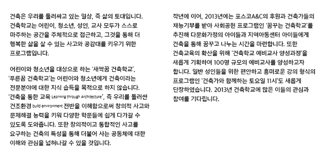 건축은 우리를 둘러싸고 있는 일상, 즉 삶의 토대입니다. 건축학교는 어린이, 청소년, 성인, 교사, 모두가 스스로 마주하는 공간을 주체적으로 접근하고, 그것을 통해 더 행복한 삶을 살 수 있는 공감대를 키우기 위한 프로그램입니다. 어린이와 청소년을 대상으로 하는 '새싹꿈 건축학교', '푸른꿈 건축학교'는 어린이와 청소년에게 건축이라는 전문분야에 대한 지식 습득을 목적으로 하지 않습니다. '건축을 통한 교육(Learning through Architecture)', 즉 우리를 둘러싼 건조환경 전반에 대해 이해함으로써 창의적 사고와 문제해결 능력, 또한 다양한 학문들에 쉽게 다가가고 이를 응용할 수 있도록 도와줍니다. 또한 창의적이고 통합적인 사고를 요구하는 건축의 특성을 통해 더불어 사는 공동체에 대핸 이해와 관심을 넓혀나갈 수 있을 것입니다.작년에 이어, 2013년에는 표스코A&C의 후원과 건축가들의 재능기부를 받아 사회공헌 프로그램인 ‘꿈꾸는 건축학교’를 추진해 다문화가정의 아이들과 지역아동센터 아이들에게 건축을 통해 함께 꿈꾸고 자라나는 시간을 마련합니다. 또한 건축교육의 확산을 위해 ‘건축학교 예비교사 양성과정’을 새롭게 기획하여 100명 규모의 예비교사를 양성할 계획이며, 일반 성인들을 위한 편안하고 흥미로운 렉쳐 프로그램인 ‘건축가와 함께하는 토요일11시’도 새롭게 단장하였습니다. 2013년 건축학교에 많은 이들의 관심과 참여를 기다립니다.