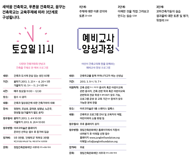 토요일 11시_대상:건축과 도시에 관심 있는 성인 60명, 기간:1차 2013.3.23(토)~4.20(토) 5주 / 2차 10.5(토)~11.2(토) 5주 (예정), 시간:매주 토요일 11:00~12:30, 교육장소:아르코미술관 2층 아카이브, 접수일시:1차 2013.3.4(월) 10:00 / 2차 2013.8.26(월) 10:00, 문의:정림건축문화재단 사무국 070-4365-7818, 건축학교 예비교사 양성과정_대상:건축학교를 함께 꾸려나가고자 하는 선생님, 기간:2013.3.9(토) /6월, 8월, 12월 예정, 지원자격:건축 관련(도시, 조경 등) 종사자 혹은 어린이교육 관련 종사자:건축 관련 학과 혹은 어린이교육 관련학과 전공 학생(재/휴학/졸업자 모두 가능), 프로그램 운영 상 교육 기간(6주) 참여가 모두 가능한 분에 한함, 교육장소:아르코미술관 3층 세미나실, 문의:정림건축문화재단 사무국 070-4365-7818