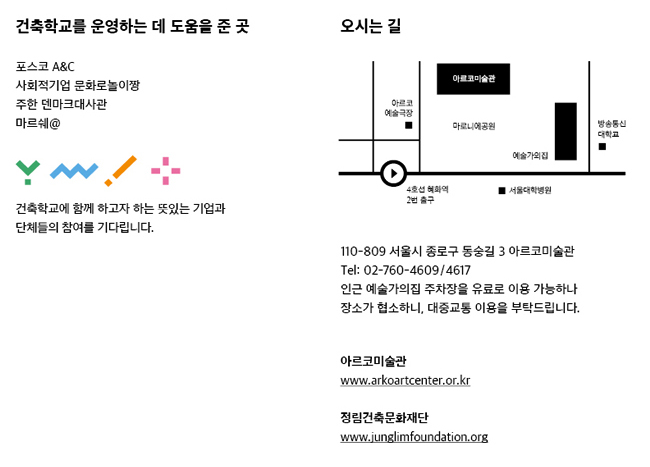 건축학교를 운영하는 데 도움을 준 곳:㈜포스코 A&C, 사회적기업 문화로 놀이짱, 주한 덴마크대사관, ㈜레고코리아, ※ 건축학교에 함께 하고자 하는 뜻있는 기업과 단체들의 참여를 기다리고 있습니다. 오시는 길:110-809 서울시 종로구 동숭길 3 아르코미술관 Tel  02-760-4609,4617, 주차장 안내 : 인근 예술가의집 주차장을 유료로 이용 가능하나 장소가 협소하여 대중교통 이용을 부탁드립니다. 아르코미술관 www.arkoartcenter.or.kr, 정림건축문화재단 www.junglimfoundation.org
