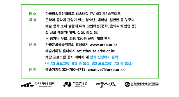 장소 한국방송통신대학교 방송대학 TV 4층 제1스튜디오, 대상 문학과 음악에 관심이 있는 청소년, 대학생, 일반인 등 누구나 예술 창작 소재 발굴에 대해 고민하는(문학, 음악과의 협업 등) 전 장르 예술가(예비, 신진, 중진 등), ※ 참가비 무료, 회당 120명 선정, 개별 연락, 신청 한국문화예술위원회 홈페이지(http://www.arko.or.kr/), 예술가의집 홈페이 (http://artisthouse.arko.or.kr/) 해당 프로그램 공지 이미지 내 참가신청하기 클릭 (※ 7월 프로그램 : 6월 중 모집, 8월 프로그램 : 7월 중 모집), 문의 예술가의집(02-760-4717, creative7@arko.or.kr)