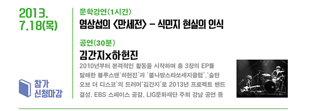 2013.7.18(목)_문학 강연(1시간) 염상섭의 <만세전> - 식민지 현실의 인식 공연(30분) 김간지x하헌진 : 2010년부터 본격적인 활동을 시작하며 현재까지 세 장의 EP를 발매한 블루스맨 ‘하헌진’과 ‘불나방스타쏘세지클럽’, ‘슬탄 오브 더 디스코’의 드러머 ‘김간지’로 2013년 프로젝트 밴드 결성. EBS 스페이스 공감, LIG 문화재단 주최 강남 공연 등/참가 신청마감