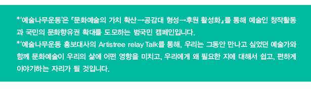 '예술나무운동’은 『문화예술의 가치 확산→공감대 형성→후원 활성화』를 통해 예술인 창작활동과 국민의 문화향유권 확대를 도모하는 범국민 캠페인입니다.‘예술나무운동 홍보대사의 Artistree relay Talk를 통해, 우리는 그동안 만나고 싶었던 예술가와 함께 문화예술이 우리의 삶에 어떤 영향을 미치고, 우리에게 왜 필요한 지에 대해서 쉽고, 편하게 이야기하는 자리가 될 것입니다.