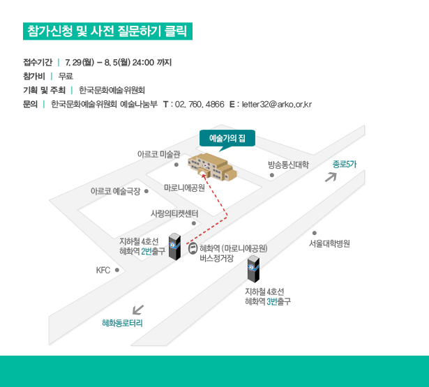 접수기간 : 7.29(월)~8.5(월) 24:00 까지, 참가비 : 무료, 기획 및 주최 : 한국문화예술위원회, 문의 : 한국문화예술위원회 예술나눔부 T.02-760-4866, letter32@arko.or.kr | 오시는길_지하철 4호선 혜화역 2번출구, 마로니에공원 방향 도보 5분