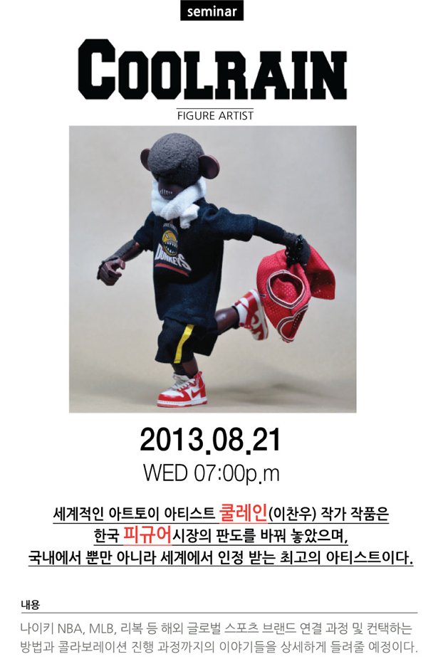 COOLRAIN SEMINAR FIGURE ARTIST, 2013.08.21 / WED 07:00p.m, 세계적인 아트토이 아티스트 쿨레인(이찬우) 작가 작품은 한국 피규어시장의 판도를 바꿔 놓았으며, 국내에서 뿐만 아니라 세계에서 인정 받는 최고의 아티스트이다. 내용:나이키 NBA, MLB, 리복 등 해외 글로벌 스포츠 브랜드 연결 과정 및 컨택하는 방법과 콜라보레이션 진행 과정까지의 이야기들을 상세하게 들려줄 예정이다.