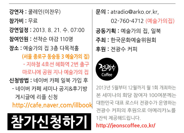 강연자:쿨레인(이찬우), 참가비:무료, 강연일정:2013. 8. 21. 수. 07:00, 참여인원:선착순 마감 110명, 장소:예술가의 집 3층 다목적홀(서울 종로구 동숭동 3 예술가의 집)- 지하철 4호선 혜화역 2번 출구 마로니에 공원 지나 예술가의 집, 신청방법:네이버 카페 일북 가입 후 - 네이버 카페 세미나 공지&후기방 게시글에 리플 신청:http://cafe.naver.com/illbook, 문의:atradio@arko.or.kr, 02-760-4712 (예술가의집), 공동기획:예술가의 집, 일북, 주최:한국문화예술위원회, 후원:전광수 커피, 2013년 5월부터 12월까지 월 1회 개최하는 본 세미나의 회당 참여자 100여분께는 대한민국 대표 로스터 전광수가 운영하는 전광수 커피의 후원으로 아메리카노를 1잔씩 제공해드립니다. http://jeonscoffee.co.kr