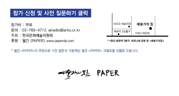 참가비 : 무료 (선착순 마감), 문의 : 02-760-4712, atradio@arko.or.kr, 주최 : 예술가의집, 후원 : 월간 [PAPER] www,paperda.com
* 월간 [PAPER]의 후원으로 사전 질문자 10분께는 월간 [PAPER]를 선물로 드립니다. 예술가의집_지하철4호선 2번출구, 마로니에 공원 옆