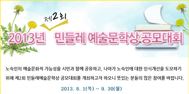 2013년 제2회 민들레 예술문학상 공모대회_노숙인의 예술문화적 가능성을 시민과 함께 공유하고, 나아가 노숙인에 대한 인식개선을 도모하기 위해 제2회 민들레예술문학상 공모대회를 개최하고자 하오니 뜻있는 분들의 많은 참여를 바랍니다.2013. 8. 1(목) ~ 9. 30(월)