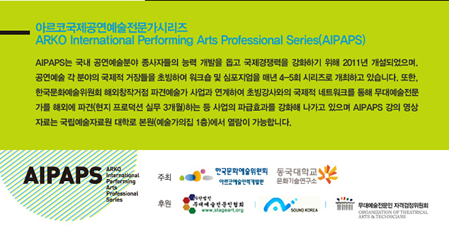 아르코국제공연예술전문가시리즈_ARKO International Performing Arts Professional Series(AIPAPS) AIPAPS는 국내 공연예술분야 종사자들의 능력 개발을 돕고 국제경쟁력을 강화하기 위해 2011년 개설되었으며. 공연예술 각 분야의 국제적 거장들을 초빙하여 워크숍 및 심포지엄을 매년 4-5회 시리즈로 개최하고 있습니다. 또한, 한국문화예술위원회 해외창작거점 파견예술가 사업과 연계하여 초빙강사와의 국제적 네트워크를 통해 무대예술전문가를 해외에 파견(현지 프로덕션 실무 3개월)하는 등 사업의 파급효과를 강화해 나가고 있으며 아이팝스 강의 영상자료는 국립예술자료원 대학로 본원(예술가의집 1층) 에서 열람이 가능합니다.