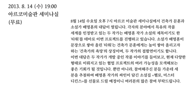 2013.8.14(수) 19:00 아르코미술관 세미나실(무료), 8월 14일 수요일 오후 7시 아르코 미술관 세미나실에서 건축가 문훈과 소설가 배명훈의 대담이 열립니다. 각자의 분야에서 특유의 작품 세계를 인정받고 있는 두 작가는 배명훈 작가 소설의 제목이기도 한 '타워'를 테마로 이번 프로젝트를 진행하고 있습니다. 소설가 배명훈이 문장으로 쌓아 올린 '타워'는 건축가 문훈에게는 높이 쌓아 올리고자 하는 '건축가의 욕망'의 상징이며, 두 작가의 접합면이기도 합니다. 이번 대담은 두 작가가 개발 중인 작품 이야기를 들어보고, 현재 다양한 형태로 이뤄지고 있는 협업 프로젝트의 여러 가능성을 모색해보는 좋은 기회가 될 것입니다. 뿐만 아니라, 참여해주신 분들 가운데 세 분을 추첨하여 배명훈 작가의 싸인이 담긴 소설집 <헬로, 미스터 디킨스>를 선물로 드릴 예정이니 여러분의 많은 참여 부탁드립니다. 