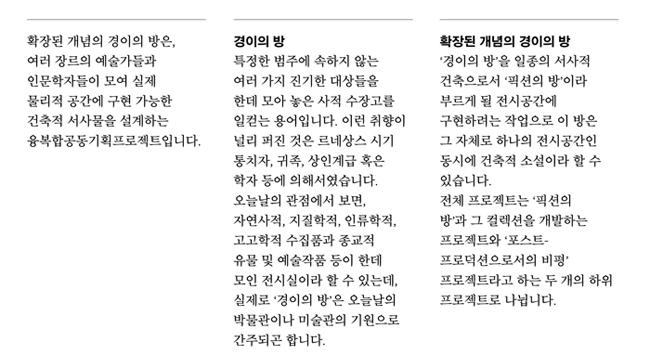 확장된 개념의 경이의 방은, 여러 장르의 예술가들과 인문학자들이 모여 실제 물리적 공간에 구현 가능한 건축적 서사물을 설계하는 문지문화원 사이와 한국문화예술위원회의 융복합공동기획프로젝트입니다. 경이의 방:특정한 범주에 속하지 않는 여러 가지 진기한 대상들을 한데 모아 놓은 사적 수장고를 일컫는 용어입니다. 이런 취향이 널리 퍼진 것은 르네상스 시기 통치자, 귀족, 상인계급 혹은 학자 등에 의해서였습니다. 오늘날의 관점에서 보면, 자연사적, 지질학적, 인류학적, 고고학적 수집품과 종교적 유물 및 예술작품 등이 한데 모인 전시실이라 할 수 있는데, 실제로 ‘경이의 방’은 오늘날의 박물관이나 미술관의 기원으로 간주되곤 합니다. 확장된 개념의 경이의 방:‘경이의 방’을 일종의 서사적 건축으로서 ‘픽션의 방’이라 부르게 될 전시공간에 구현하려는 작업으로 이 방은 그 자체로 하나의 전시공간인 동시에 건축적 소설이라 할 수 있습니다. 전체 프로젝트는 ‘픽션의 방’과 그 컬렉션을 개발하는 프로젝트와 ‘포스트-프로덕션으로서의 비평’ 프로젝트라고 하는 두 개의 하위 프로젝트로 나뉩니다.