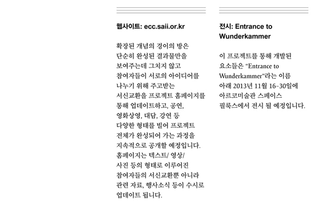 웹사이트_ecc.saii.or.kr:확장된 개념의 경이의 방은 단순히 완성된 결과물만을 보여주는데 그치지 않고 참여자들이 서로의 아이디어를 나누기 위해 주고받는 서신교환을 프로젝트 홈페이지를 통해 업데이트하고, 공연, 영화상영, 대담, 강연 등 다양한 형태를 빌어 프로젝트 전체가 완성되어 가는 과정을 지속적으로 공개할 예정입니다. 홈페이지는 텍스트/ 영상/ 사진 등의 형태로 이루어진 참여자들의 서신교환뿐 아니라 관련 자료, 행사소식 등이 수시로 업데이트 됩니다. 전시:Entrance to Wunderkammer 이 프로젝트를 통해 개발된 요소들은 Entrance to Wunderkammer 라는 이름아래 2013년 11월 16~30일에 아르코미술관 스페이스 필룩스에서 전시 될 예정입니다.
