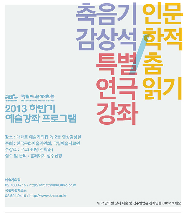 2013 하반기 예술강좌 프로그램_축음기감상석/특별연극강좌/인문학적 춤읽기,장소 : 대학로 예술가의집 內 2층 영상감상실,주최 : 한국문화예술위원회, 국립예술자료원,수강료 : 무료(40명 선착순),접수 및 문의 : 홈페이지 접수신청,예술가의집 02.760.4715 / http://artisthouse.arko.or.kr,국립예술자료원 02.524.9416 / http://www.knaa.or.kr, ※ 각 강좌별 상세 내용 및 접수방법은 강좌명을 Click하세요.