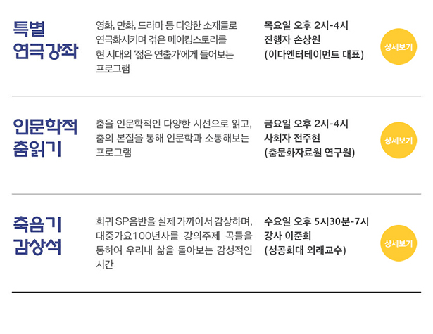 특별 연극강좌_영화, 만화, 드라마 등 다양한 소재들로 연극화시키며 겪은 메이킹스토리를 현 시대의 '젊은 연출가'에게 들어보는 프로그램,목요일 오후 2시~4시,진행자 손상원(이다엔터테이먼트 대표),인문학적 춤읽기_춤을 인문학적인 다양한 시선으로 읽고, 춤의 본질을 통해 인문학과 소통해보는 프로그램,금요일 오후 2시~4시,사회자 전주현(춤문화자료원 연구원),축음기 감상석_희귀SP음반을 실제 가까이서 감상하며, 대중가요 100년사를 강의주제 곡들을 통하여 우리내 삶을 돌아보는 강상적인 시간,수요일 오후 5시30분~7시,강사 이준희(성공회대 외래교수)