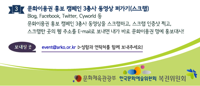 3. 문화이용권 홍보 캠페인 3총사 동영상 퍼가기(스크랩)_Blog, Facebook, Twitter, Cyworld 등 문화이용권 홍보 캠페인 3총사 동영상을 스크랩하고, 스크랩 인증샷 찍고, 스크랩한 곳의 웹 주소를 E-mail로 보내면 내가 바로 문화이용권 명예 홍보대사! 보내실곳 event@arko.or.kr 성함과 연락처를 함께 보내주세요!