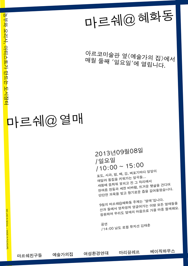 마르쉐@혜화동 농부와 요리사, 아티스트가 만드는 도시장터_<예술가의집>에서 매월 둘째 '일요일'에 열립니다. 2013년 09년 08일 일요일 10:00-15:00 포도, 사과, 밤, 배, 감, 벼포기마다 알알이 매달려 몸집을 키워가는 알곡들 새봄에 움틔워 꽃피고 진 그 자리에서 한여름 천둥과 세찬 비바람, 뜨거운 햇살을 견디어 단단한 과육을 빚고 향기로운 즙을 길어올렸습니다. 9월의 마르쉐@혜화동 주제는 ‘열매’입니다. 산과 들에서 영차영차 영글어가는 이땅 모든 열매들을 응원하며 우리도 열매의 마음으로 가을 마중 함께해요. 공연 14:00 남도 로컬 뮤지션 김태춘, 예술가의집@혜화동 여성환경연대 마리끌레르 베이직하우스 정보 marcheat.net 주관 마르쉐 친구들