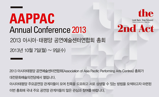 AAPPAC Annual Conference 2013, 2013 아시아·태평양 공연예술센터연합회 총회 2013년 10월 7일(월)~9일(수)_2013 아시아태평양 공연예술센터연합회(Association of Asia Pacific Performing Arts Centres) 총회가 대전문화예술의전당에서 열립니다. 아시아태평양 주요공연장 관계자들이 모여 친목을 도모하고 서로 상생할 수 있는 방법을 모색하고자 마련된 이번 총회에 국내 주요 공연장 관계자들의 많은 관심과 참여를 바랍니다.