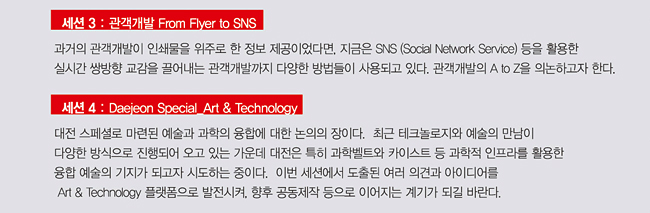 <세션 3: 관객개발의 방식들 From Flyer to SNS> 과거의 관객개발이 인쇄물을 위주로 한 정보 제공이었다면, 지금은 SNS (Social Network Service) 등을 활용한 실시간 쌍방향 교감을 끌어내는 관객개발까지 다양한 방식들이 사용되고 있다. 관객개발의 A to Z을 의논하고자 한다. 
<세션 4: 대전 스페셜_Art & Technology> 대전 스페셜로 예술과 테크놀로지의 융합에 대한 논의의 장이다. 최근 테크놀로지와 예술의 만남이 다양한 방식으로 진행되어 오고 있는 가운데 대전은 특히 과학벨트와 카이스트 등 과학적 인프라를 활용한 융합 예술의 기지가 되고자 시도하는 중이다. 이번 세션에서 도출된 여러 의견과 아이디어를 Art & Technology 플랫폼으로 발전시켜, 향후 공동제작 등으로 이어지는 계기가 되길 바란다.