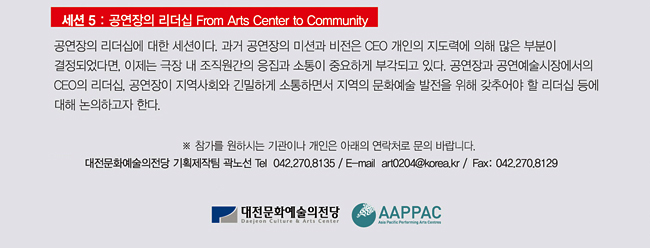 <세션 5: 공연장의 리더십 From Arts Center to Community> 공연장의 리더십에 대한 세션이다. 과거 공연장의 미션과 비전은 CEO 개인의 지도력에 의해 많은 부분이 결정되었다면, 이제는 극장 내 조직원 간의 응집과 소통이 중요하게 부각되고 있다. 공연장과 공연예술시장에서의 CEO의 리더십, 공연장이 지역사회와 긴밀하게 소통하면서 지역의 문화예술 발전을 위해 갖추어야 할 리더십 등에 대해 논의하고자 한다. ※참가를 원하시는 기관이나 개인은 아래의 연락처로 문의 바랍니다. 대전문화예술의전당 기획제작팀 곽노선 Tel 042.270.8135 / E-mail art0204@korea.kr / Fax: 042.270.8129