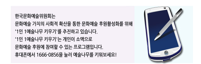 한국문화예술위원회는 문화예술 가치의 사회적 확산을 통한 문화예술 후원활성화를 위해 '1인 1예술나무 키우기'를 추진하고 있습니다. '1인 1예술나무 키우기'는 개인이 소액으로 문화예술 후원에 참여할 수 있는 프로그램입니다. 휴대폰에서 1666-0856을 눌러 예술나무를 키워보세요! 