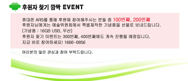 후원자 찾기 깜짝 이벤_휴대폰 ARS를 통해 후원에 참여해주시는 분들 중 100번째, 200번째 후원자님에게는 예술위원회에서 특별제작한 기념품을 선물로 보내드립니다.(기념품 : 16GB USB, 우산), 후원자 찾기 이벤트는 300번째, 400번째에도 계속 진행될 예정입니다. 지금 바로 참여하세요! 1666-0856, 여러분의 많은 관심과 참여 부탁드립니다.