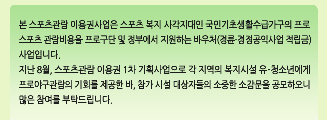 본 스포츠관람 이용권사업은 스포츠 복지 사각지대인 국민기초생활수급가구의 프로 스포츠 관람비용을 프로구단 및 정부에서 지원하는 바우처(경륜·경정공익사업 적립금)사업입니다. 지난 8월, 스포츠관람 이용권 1차 기획사업으로 각 지역의 복지시설 유·청소년에게 프로야구관람의 기회를 제공한 바, 참가 시설 대상자들의 소중한 소감문을 공모하오니 많은 참여를 부탁드립니다.