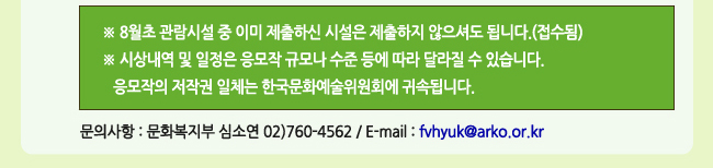 ※ 8월초 관람시설 중 이미 제출하신 시설은 제출하지 않으셔도 됩니다.(접수됨), ※ 시상내역 및 일정은 응모작 규모나 수준 등에 따라 달라질 수 있습니다. 응모작의 저작권 일체는 한국문화예술위원회에 귀속됩니다. 문의사항_문화복지부 심소연 02)760-4562 / E-mail : fvhyuk@arko.or.kr